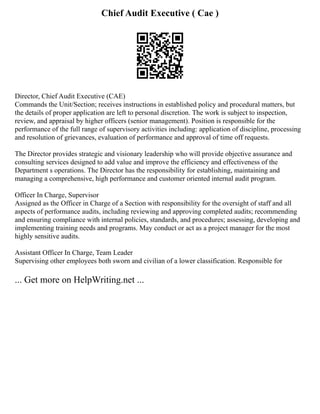 Chief Audit Executive ( Cae )
Director, Chief Audit Executive (CAE)
Commands the Unit/Section; receives instructions in established policy and procedural matters, but
the details of proper application are left to personal discretion. The work is subject to inspection,
review, and appraisal by higher officers (senior management). Position is responsible for the
performance of the full range of supervisory activities including: application of discipline, processing
and resolution of grievances, evaluation of performance and approval of time off requests.
The Director provides strategic and visionary leadership who will provide objective assurance and
consulting services designed to add value and improve the efficiency and effectiveness of the
Department s operations. The Director has the responsibility for establishing, maintaining and
managing a comprehensive, high performance and customer oriented internal audit program.
Officer In Charge, Supervisor
Assigned as the Officer in Charge of a Section with responsibility for the oversight of staff and all
aspects of performance audits, including reviewing and approving completed audits; recommending
and ensuring compliance with internal policies, standards, and procedures; assessing, developing and
implementing training needs and programs. May conduct or act as a project manager for the most
highly sensitive audits.
Assistant Officer In Charge, Team Leader
Supervising other employees both sworn and civilian of a lower classification. Responsible for
... Get more on HelpWriting.net ...
 