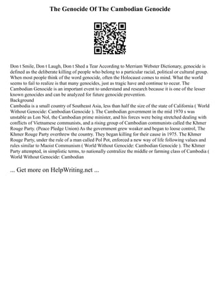The Genocide Of The Cambodian Genocide
Don t Smile, Don t Laugh, Don t Shed a Tear According to Merriam Webster Dictionary, genocide is
defined as the deliberate killing of people who belong to a particular racial, political or cultural group.
When most people think of the word genocide, often the Holocaust comes to mind. What the world
seems to fail to realize is that many genocides, just as tragic have and continue to occur. The
Cambodian Genocide is an important event to understand and research because it is one of the lesser
known genocides and can be analyzed for future genocide prevention.
Background
Cambodia is a small country of Southeast Asia, less than half the size of the state of California ( World
Without Genocide: Cambodian Genocide ). The Cambodian government in the mid 1970 s was
unstable as Lon Nol, the Cambodian prime minister, and his forces were being stretched dealing with
conflicts of Vietnamese communists, and a rising group of Cambodian communists called the Khmer
Rouge Party. (Peace Pledge Union) As the government grew weaker and began to loose control, The
Khmer Rouge Party overthrew the country. They began killing for their cause in 1975. The Khmer
Rouge Party, under the rule of a man called Pol Pot, enforced a new way of life following values and
rules similar to Maoist Communism ( World Without Genocide: Cambodian Genocide ). The Khmer
Party attempted, in simplistic terms, to nationally centralize the middle or farming class of Cambodia (
World Without Genocide: Cambodian
... Get more on HelpWriting.net ...
 