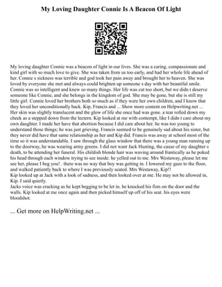 My Loving Daughter Connie Is A Beacon Of Light
My loving daughter Connie was a beacon of light in our lives. She was a caring, compassionate and
kind girl with so much love to give. She was taken from us too early, and had her whole life ahead of
her. Connie s sickness was terrible and god took her pain away and brought her to heaven. She was
loved by everyone she met and always could brighten up someone s day with her beautiful smile.
Connie was so intelligent and knew so many things. Her life was cut too short, but we didn t deserve
someone like Connie, and she belongs in the kingdom of god. She may be gone, but she is still my
little girl. Connie loved her brothers both so much as if they were her own children, and I know that
they loved her unconditionally back. Kip, Francis and ... Show more content on Helpwriting.net ...
Her skin was slightly translucent and the glow of life she once had was gone. a tear rolled down my
cheek as a stepped down from the lectern. Kip looked at me with contempt, like I didn t care about my
own daughter. I made her have that abortion because I did care about her. he was too young to
understand those things; he was just grieving. Francis seemed to be genuinely sad about his sister, but
they never did have that same relationship as her and Kip did. Francis was away at school most of the
time so it was understandable. I saw through the glass window that there was a young man running up
to the doorway, he was wearing army greens. I did not want Jack Husting, the cause of my daughter s
death, to be attending her funeral. His childish blonde hair was waving around frantically as he poked
his head through each window trying to see inside. he yelled out to me. Mrs Westaway, please let me
see her, please I beg you! . there was no way that boy was getting in. I lowered my gaze to the floor,
and walked patiently back to where I was previously seated. Mrs Westaway, Kip!!
Kip looked up at Jack with a look of sadness, and then looked over at me. He may not be allowed in,
Kip. I said quietly.
Jacks voice was cracking as he kept begging to be let in. he knocked his fists on the door and the
walls. Kip looked at me once again and then picked himself up off of his seat. his eyes were
bloodshot.
... Get more on HelpWriting.net ...
 