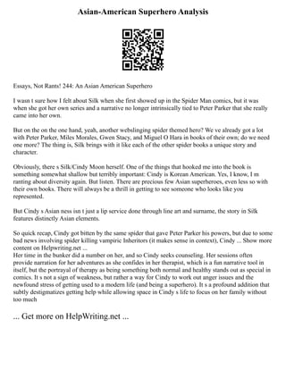 Asian-American Superhero Analysis
Essays, Not Rants! 244: An Asian American Superhero
I wasn t sure how I felt about Silk when she first showed up in the Spider Man comics, but it was
when she got her own series and a narrative no longer intrinsically tied to Peter Parker that she really
came into her own.
But on the on the one hand, yeah, another webslinging spider themed hero? We ve already got a lot
with Peter Parker, Miles Morales, Gwen Stacy, and Miguel O Hara in books of their own; do we need
one more? The thing is, Silk brings with it like each of the other spider books a unique story and
character.
Obviously, there s Silk/Cindy Moon herself. One of the things that hooked me into the book is
something somewhat shallow but terribly important: Cindy is Korean American. Yes, I know, I m
ranting about diversity again. But listen. There are precious few Asian superheroes, even less so with
their own books. There will always be a thrill in getting to see someone who looks like you
represented.
But Cindy s Asian ness isn t just a lip service done through line art and surname, the story in Silk
features distinctly Asian elements.
So quick recap, Cindy got bitten by the same spider that gave Peter Parker his powers, but due to some
bad news involving spider killing vampiric Inheritors (it makes sense in context), Cindy ... Show more
content on Helpwriting.net ...
Her time in the bunker did a number on her, and so Cindy seeks counseling. Her sessions often
provide narration for her adventures as she confides in her therapist, which is a fun narrative tool in
itself, but the portrayal of therapy as being something both normal and healthy stands out as special in
comics. It s not a sign of weakness, but rather a way for Cindy to work out anger issues and the
newfound stress of getting used to a modern life (and being a superhero). It s a profound addition that
subtly destigmatizes getting help while allowing space in Cindy s life to focus on her family without
too much
... Get more on HelpWriting.net ...
 