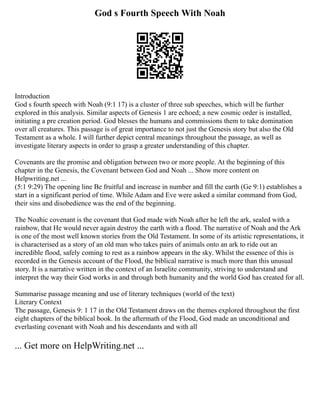 God s Fourth Speech With Noah
Introduction
God s fourth speech with Noah (9:1 17) is a cluster of three sub speeches, which will be further
explored in this analysis. Similar aspects of Genesis 1 are echoed; a new cosmic order is installed,
initiating a pre creation period. God blesses the humans and commissions them to take domination
over all creatures. This passage is of great importance to not just the Genesis story but also the Old
Testament as a whole. I will further depict central meanings throughout the passage, as well as
investigate literary aspects in order to grasp a greater understanding of this chapter.
Covenants are the promise and obligation between two or more people. At the beginning of this
chapter in the Genesis, the Covenant between God and Noah ... Show more content on
Helpwriting.net ...
(5:1 9:29) The opening line Be fruitful and increase in number and fill the earth (Ge 9:1) establishes a
start in a significant period of time. While Adam and Eve were asked a similar command from God,
their sins and disobedience was the end of the beginning.
The Noahic covenant is the covenant that God made with Noah after he left the ark, sealed with a
rainbow, that He would never again destroy the earth with a flood. The narrative of Noah and the Ark
is one of the most well known stories from the Old Testament. In some of its artistic representations, it
is characterised as a story of an old man who takes pairs of animals onto an ark to ride out an
incredible flood, safely coming to rest as a rainbow appears in the sky. Whilst the essence of this is
recorded in the Genesis account of the Flood, the biblical narrative is much more than this unusual
story. It is a narrative written in the context of an Israelite community, striving to understand and
interpret the way their God works in and through both humanity and the world God has created for all.
Summarise passage meaning and use of literary techniques (world of the text)
Literary Context
The passage, Genesis 9: 1 17 in the Old Testament draws on the themes explored throughout the first
eight chapters of the biblical book. In the aftermath of the Flood, God made an unconditional and
everlasting covenant with Noah and his descendants and with all
... Get more on HelpWriting.net ...
 