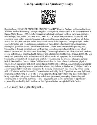 Concept Analysis on Spirituality Essays
Running head: CONCEPT ANALYSIS ON SPIRITUALITY Concept Analysis on Spirituality Sonia
Williams Adelphi University Concept Analysis A concept is an element used in the development of a
theory (Miller Keane, 1997, p.362). Concepts are abstract which derived from particular attributes
such as hope, love, desire (McEwen Wills, 2007, p.52). Concept analysis is used to describe and
examine a word and its usage in language and nursing literature, clarification in defining attributes,
antecedents and provides new tools for theory and research development. Concept analysis can be
used to formulate and evaluate nursing diagnosis. ( Tanyi,2002). . Spirituality in health care and
nursing has greatly increased. Joint Commission on ... Show more content on Helpwriting.net ...
Spirituality is derived from the Latin word spiritus, spirit, the essential part of the person which
controls the mind and the mind controls the body. Thus the spirit is the vital life force which motivate
people and influence ones life, health behavior and relationships (Baldacchino Draper, 2001). She also
stated that spirituality is the mainstream of life which unifies all aspects of the human being.
Spirituality applies to both believers and non believers, including the presence of diverse cultural
beliefs (Baldacchino Draper, 2001). Culliford stated that : In times of emotional stress, physical
illness, loss, bereavement and death human beings tend to find comfort, peace, inspiration, reverence
and meaning by focusing on their spirituality whether they believe in God or not (Culliford, 2002). In
a study conducted by Tuck and Thingajana the meaning of spirituality was voiced by person living
with HIV disease and healthy adults. The definitions voiced by the HIV patients were that Spirituality
is relating and believing in God, who is always present. It is perceived as being guided or helped or
being inspired or giving unto. Spirituality includes the process of journeying, discovering and
centering and is outwardly expressed (Tuck Thinganjana, 2007). The definitions of Spirituality
expressed by the healthy individuals were that: Spirituality is a strongly held belief and a
... Get more on HelpWriting.net ...
 
