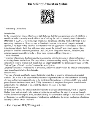The Security Of Database System
The Security Of Database
Introduction
In the contemporary times, it has been widely believed that the huge computer network platform is
considered to be extremely beneficial in terms of making the entire community more informative
(Martínez, et al, 2013). The technology of database has created a leading position for itself in the
computing environment. However, due to this drastic increase in the use of computer network
systems, it has been widely observed that there has been an aggravation in the aspects of network
intrusion and identity theft. And with many other words did he testify and exhort, saying, Save
yourselves from this untoward generation (Acts2:40, New King James Version). Therefore, the
database system is considered to be ... Show more content on Helpwriting.net ...
Thesis Statement
The aspect of computer database security is aggravating with the increase in intense influence of
technology in our routine lives. The paper aims to present some key security threats and the effective
solutions in order to counter such threats that are largely adopted by the companies in today s world.
Various Types of Attacks on the Computer Network System
After the violation of several layers of protection, it has been observed that the attacker or hacker may
want to perform the below listed attacks.
Direct Attacks
This type of attack specifically means that the targeted data or sensitive information is attacked
directly. Due to this, it has been observed that these targeted attacks are considered to be extremely
obvious and they are successful only in the condition if the database is not protected by any sort of
protection mechanism (Ahmad, et al, 2011). In case there is any protection system installed at the
gateway, this type of attack is failed and the attacker proceeds to the next.
Indirect Attacks
In this type of attack, the attack is not aimed directly at the data or information, which is targeted.
Rather, in an indirect attack, information about the target and from the target is achieved through
various intermediate objects. Here, attackers usually use combination of keys as well as queries. Some
of them are even used for the purpose of misdirecting and cheating the secure mechanism of database
security (Ambler, 2012). These are
... Get more on HelpWriting.net ...
 