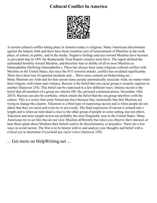 Cultural Conflict In America
A current cultural conflict taking place in America today is religious. Many Americans discriminate
against the Islamic faith and there have been countless acts of mistreatment of Muslims in the work
place, at school, in public, and in the media. Negative feelings and acts toward Muslims have become
so prevalent that in 1991 the Runnymede Trust Report coined a term for it. The report defined the
unfounded hostility toward Muslims, and therefore fear or dislike of all or most Muslims as
Islamophobia (Defining Islamophobia ). There has always been some religious cultural conflict with
Muslims in the United States, but since the 9/11 terrorist attacks, conflict has escalated significantly.
There have been lots of reported incidents and ... Show more content on Helpwriting.net ...
Many Muslims are Arab and for that reason many people automatically associate Arab, no matter what
their religion, with Islam and violence. Racism is the belief that one racial group is innately superior to
another (Samovar 238). This belief can be expressed in a few different ways. Intense racism is the
belief that all members of a group are inferior (M. Hu, personal communications, November 18th,
2015). Racism can also be symbolic, which entails the belief that the out group interferes with the
culture. This is a worry that some Americans have because they irrationally fear that Muslims are
trying to change the country. Tokenism is a third type of expressing racism and is when people do not
admit that they are racist and even try to act evenly. The final expression of racism is termed arm s
length and is when an individual is nice to the other group of people in some setting, but not others.
Tokenism and arms length racism are probably the most frequently seen in the United States. Many
Americans try to act like that do not view Muslims differently but when you observe their interacts or
hear them speak about Muslims their beliefs tend to be discriminatory or prejudice. There are a few
ways to avoid racism. The first is to be honest with to and analyze your thoughts and belief with a
critical eye to determine if you hold any racist views (Samovar 239).
... Get more on HelpWriting.net ...
 