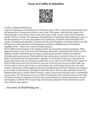 Essay on Conflict in Indochina
Conflict in Indochina Draft Essay
Assess the importance of nationalism to the Vietnamese up to 1965. A clear desire for nationalism and
self nationalism in Vietnam was evident as early as the 15th century, when historian Nguyen Trai
stated although we have been at times strong, and at times weak, we have always been Vietnamese
and this will never change. The importance and significance of nationalism and establishing a sense of
self determination was of vital concernment to the Vietnamese, in both the North and South of the
country. The Democratic Republic of Vietnam (North) and the Republic of Vietnam (South) were both
driving forces in the ambition of self determination and their established sense of nationalism
regardless of the ... Show more content on Helpwriting.net ...
Ho Chi Minh used the analogy of the elephant and the tiger frequently during his presidency. Minh
applied this theory to the war between the Vietnamese and French, claiming that the French were the
elephants and the Vietminh troops were tigers, reinforcing the guerrilla warfare tactics that the
Vietminh used to great success. Minh stated that time and resources were not of issue, the war was a
fight for nationalism and self determination, regardless of the duration of the war or the amount of
troops and resources lost, the Vietnamese would come out as victors. Ho Chi Minh said at a speech in
Paris in 1946 you can kill 10 of our men for every one we kill of yours, but even at those odds, you
will lose and we will win and we have a secret weapon, don t smile when I tell you this, our secret
weapon is nationalism which emphasizes the desire and desperation the North Vietnam were willing to
go to in order to self determine. The battle at Dien Bien Phu in 1954 was the culmination of the First
Indochina War and as a result of North Vietnam s victory, French forces left and a sense of nationalism
was prevalent. The Vietnamese were at war with the French due to the Communist forces in the North
of Vietnam desiring the expulsion of French forces and colonisation to promote nationalism and self
determination. In March 1954, General Giap, the principal commander of the Vietminh army at the
time, ordered a siege against
... Get more on HelpWriting.net ...
 