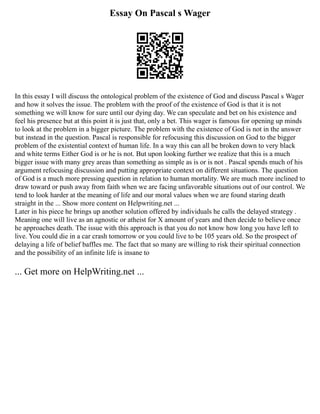 Essay On Pascal s Wager
In this essay I will discuss the ontological problem of the existence of God and discuss Pascal s Wager
and how it solves the issue. The problem with the proof of the existence of God is that it is not
something we will know for sure until our dying day. We can speculate and bet on his existence and
feel his presence but at this point it is just that, only a bet. This wager is famous for opening up minds
to look at the problem in a bigger picture. The problem with the existence of God is not in the answer
but instead in the question. Pascal is responsible for refocusing this discussion on God to the bigger
problem of the existential context of human life. In a way this can all be broken down to very black
and white terms Either God is or he is not. But upon looking further we realize that this is a much
bigger issue with many grey areas than something as simple as is or is not . Pascal spends much of his
argument refocusing discussion and putting appropriate context on different situations. The question
of God is a much more pressing question in relation to human mortality. We are much more inclined to
draw toward or push away from faith when we are facing unfavorable situations out of our control. We
tend to look harder at the meaning of life and our moral values when we are found staring death
straight in the ... Show more content on Helpwriting.net ...
Later in his piece he brings up another solution offered by individuals he calls the delayed strategy .
Meaning one will live as an agnostic or atheist for X amount of years and then decide to believe once
he approaches death. The issue with this approach is that you do not know how long you have left to
live. You could die in a car crash tomorrow or you could live to be 105 years old. So the prospect of
delaying a life of belief baffles me. The fact that so many are willing to risk their spiritual connection
and the possibility of an infinite life is insane to
... Get more on HelpWriting.net ...
 