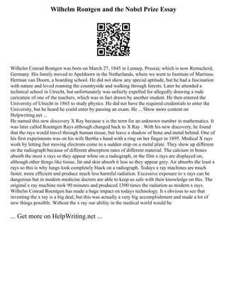 Wilhelm Rontgen and the Nobel Prize Essay
Wilhelm Conrad Rontgen was born on March 27, 1845 in Lennep, Prussia; which is now Remscheid,
Germany. His family moved to Apeldoorn in the Netherlands, where we went to Institute of Martinus
Herman van Doorn, a boarding school. He did not show any special aptitude, but he had a fascination
with nature and loved roaming the countryside and walking through forests. Later he attended a
technical school in Utrecht, but unfortunately was unfairly expelled for allegedly drawing a rude
caricature of one of the teachers, which was in fact drawn by another student. He then entered the
University of Utrecht in 1865 to study physics. He did not have the required credentials to enter the
University, but he heard he could enter by passing an exam. He ... Show more content on
Helpwriting.net ...
He named this new discovery X Ray because x is the term for an unknown number in mathematics. It
was later called Roentgen Rays although changed back to X Ray . With his new discovery, he found
that the rays would travel through human tissue, but leave a shadow of bone and metal behind. One of
his first experiments was on his wife Bertha s hand with a ring on her finger in 1895. Medical X rays
work by letting fast moving electrons come to a sudden stop on a metal plate. They show up different
on the radiograph because of different absorption rates of different material. The calcium in bones
absorb the most x rays so they appear white on a radiograph, or the film x rays are displayed on,
although other things like tissue, fat and skin absorb it less so they appear grey. Air absorbs the least x
rays so this is why lungs look completely black on a radiograph. Todays x ray machines are much
faster, more efficient and produce much less harmful radiation. Excessive exposure to x rays can be
dangerous but in modern medicine doctors are able to keep us safe with their knowledge on this. The
original x ray machine took 90 minutes and produced 1500 times the radiation as modern x rays.
Wilhelm Conrad Roentgen has made a huge impact on todays technology. It s obvious to see that
inventing the x ray is a big deal, but this was actually a very big accomplishment and made a lot of
new things possible. Without the x ray our ability in the medical world would be
... Get more on HelpWriting.net ...
 