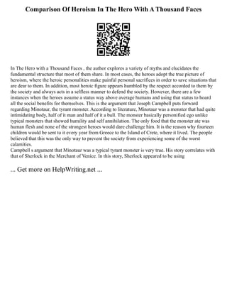 Comparison Of Heroism In The Hero With A Thousand Faces
In The Hero with a Thousand Faces , the author explores a variety of myths and elucidates the
fundamental structure that most of them share. In most cases, the heroes adopt the true picture of
heroism, where the heroic personalities make painful personal sacrifices in order to save situations that
are dear to them. In addition, most heroic figure appears humbled by the respect accorded to them by
the society and always acts in a selfless manner to defend the society. However, there are a few
instances when the heroes assume a status way above average humans and using that status to hoard
all the social benefits for themselves. This is the argument that Joseph Campbell puts forward
regarding Minotaur, the tyrant monster. According to literature, Minotaur was a monster that had quite
intimidating body, half of it man and half of it a bull. The monster basically personified ego unlike
typical monsters that showed humility and self annihilation. The only food that the monster ate was
human flesh and none of the strongest heroes would dare challenge him. It is the reason why fourteen
children would be sent to it every year from Greece to the Island of Crete, where it lived. The people
believed that this was the only way to prevent the society from experiencing some of the worst
calamities.
Campbell s argument that Minotaur was a typical tyrant monster is very true. His story correlates with
that of Sherlock in the Merchant of Venice. In this story, Sherlock appeared to be using
... Get more on HelpWriting.net ...
 