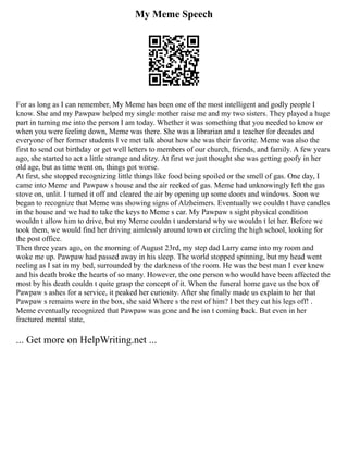 My Meme Speech
For as long as I can remember, My Meme has been one of the most intelligent and godly people I
know. She and my Pawpaw helped my single mother raise me and my two sisters. They played a huge
part in turning me into the person I am today. Whether it was something that you needed to know or
when you were feeling down, Meme was there. She was a librarian and a teacher for decades and
everyone of her former students I ve met talk about how she was their favorite. Meme was also the
first to send out birthday or get well letters to members of our church, friends, and family. A few years
ago, she started to act a little strange and ditzy. At first we just thought she was getting goofy in her
old age, but as time went on, things got worse.
At first, she stopped recognizing little things like food being spoiled or the smell of gas. One day, I
came into Meme and Pawpaw s house and the air reeked of gas. Meme had unknowingly left the gas
stove on, unlit. I turned it off and cleared the air by opening up some doors and windows. Soon we
began to recognize that Meme was showing signs of Alzheimers. Eventually we couldn t have candles
in the house and we had to take the keys to Meme s car. My Pawpaw s sight physical condition
wouldn t allow him to drive, but my Meme couldn t understand why we wouldn t let her. Before we
took them, we would find her driving aimlessly around town or circling the high school, looking for
the post office.
Then three years ago, on the morning of August 23rd, my step dad Larry came into my room and
woke me up. Pawpaw had passed away in his sleep. The world stopped spinning, but my head went
reeling as I sat in my bed, surrounded by the darkness of the room. He was the best man I ever knew
and his death broke the hearts of so many. However, the one person who would have been affected the
most by his death couldn t quite grasp the concept of it. When the funeral home gave us the box of
Pawpaw s ashes for a service, it peaked her curiosity. After she finally made us explain to her that
Pawpaw s remains were in the box, she said Where s the rest of him? I bet they cut his legs off! .
Meme eventually recognized that Pawpaw was gone and he isn t coming back. But even in her
fractured mental state,
... Get more on HelpWriting.net ...
 