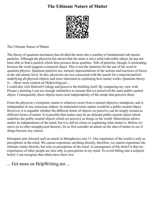 The Ultimate Nature of Matter
The Ultimate Nature of Matter
The theory of quantum mechanics has divided the atom into a number of fundamental sub atomic
particles. Although the physicist has shown that the atom is not a solid indivisible object, he has not
been able to find a particle which does possess those qualities. Talk of particles, though, is misleading
because the word suggests a material object. This is not the intention for the use of the word in
quantum physics. Quantum particles are, instead, representations of the actions and reactions of forces
at the sub atomic level. In fact, physicists are less concerned with the search for a material particle
underlying all physical objects and more interested in explaining how nature works. Quantum theory
is ... Show more content on Helpwriting.net ...
I could also visit Dulwich College and perceive the building itself. By comparing my view with
Pissaro s painting I can see enough similarities to assume that we perceived the same public neutral
object. Consequently, these objects must exist independently of the minds that perceive them.
From the physicist s viewpoint, matter is whatever exists from a neutral objective standpoint, and is
independent of any conscious subject. In materialist terms matter would be a public neutral object.
However, it is arguable whether the different forms of objects we perceive can be simply termed as
different forms of matter. It is possible that matter may be an ultimate public neutral object which
underlies the public neutral objects which we perceive as things in the world. Materialism allows
matter its independence of the mind, but it is still no closer to explaining what matter is. Before we
move on to other metaphysical theories, let us first consider an attack on the idea of matter to see if
things become any clearer.
Klempner puts forward such an attack in Metaphysics unit 11. Our experience of the world is only as
perceptions in the mind. We cannot experience anything directly, therefore, we cannot experience the
ultimate reality directly, but only as perceptions in the mind. A consequence of this belief is that my
experiences of other people are also only as perceptions in my mind. To avoid falling into a solipsist
belief, I can recognise that others have their own
... Get more on HelpWriting.net ...
 