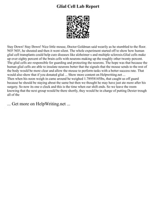 Glial Cell Lab Report
Stay Down! Stay Down! Nice little mouse, Doctor Goldman said wearily as he stumbled to the floor.
NO! NO!, he shouted and then it went silent. The whole experiment started off to show how human
glial cell transplants could help cure diseases like alzheimer s and multiple sclerosis.Glial cells make
up over eighty percent of the brain cells with neurons making up the roughly other twenty percent.
The glial cells are responsible for guarding and protecting the neurons. The hope was that because the
human glial cells are able to insulate neurons better that the signals that the mouse sends to the rest of
the body would be more clear and allow the mouse to perform tasks with a better success rate. That
would also show that if you donated glial ... Show more content on Helpwriting.net ...
Then when his noon weigh in came around he weighed 1.78958145lbs, that caught us off guard
because he should be staying about the same but then we thought he may have just ate more after his
surgery. So now its one o clock and this is the time when our shift ends. So we leave the room
knowing that the next group would be there shortly, they would be in charge of putting Dexter trough
all of the
... Get more on HelpWriting.net ...
 