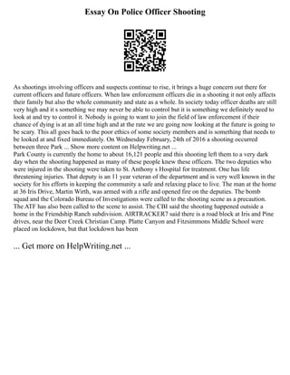 Essay On Police Officer Shooting
As shootings involving officers and suspects continue to rise, it brings a huge concern out there for
current officers and future officers. When law enforcement officers die in a shooting it not only affects
their family but also the whole community and state as a whole. In society today officer deaths are still
very high and it s something we may never be able to control but it is something we definitely need to
look at and try to control it. Nobody is going to want to join the field of law enforcement if their
chance of dying is at an all time high and at the rate we are going now looking at the future is going to
be scary. This all goes back to the poor ethics of some society members and is something that needs to
be looked at and fixed immediately. On Wednesday February, 24th of 2016 a shooting occurred
between three Park ... Show more content on Helpwriting.net ...
Park County is currently the home to about 16,121 people and this shooting left them to a very dark
day when the shooting happened as many of these people knew these officers. The two deputies who
were injured in the shooting were taken to St. Anthony s Hospital for treatment. One has life
threatening injuries. That deputy is an 11 year veteran of the department and is very well known in the
society for his efforts in keeping the community a safe and relaxing place to live. The man at the home
at 36 Iris Drive, Martin Wirth, was armed with a rifle and opened fire on the deputies. The bomb
squad and the Colorado Bureau of Investigations were called to the shooting scene as a precaution.
The ATF has also been called to the scene to assist. The CBI said the shooting happened outside a
home in the Friendship Ranch subdivision. AIRTRACKER7 said there is a road block at Iris and Pine
drives, near the Deer Creek Christian Camp. Platte Canyon and Fitzsimmons Middle School were
placed on lockdown, but that lockdown has been
... Get more on HelpWriting.net ...
 