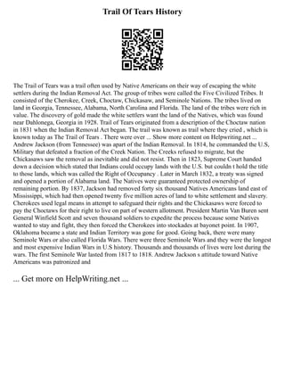 Trail Of Tears History
The Trail of Tears was a trail often used by Native Americans on their way of escaping the white
settlers during the Indian Removal Act. The group of tribes were called the Five Civilized Tribes. It
consisted of the Cherokee, Creek, Choctaw, Chickasaw, and Seminole Nations. The tribes lived on
land in Georgia, Tennessee, Alabama, North Carolina and Florida. The land of the tribes were rich in
value. The discovery of gold made the white settlers want the land of the Natives, which was found
near Dahlonega, Georgia in 1928. Trail of Tears originated from a description of the Choctaw nation
in 1831 when the Indian Removal Act began. The trail was known as trail where they cried , which is
known today as The Trail of Tears . There were over ... Show more content on Helpwriting.net ...
Andrew Jackson (from Tennessee) was apart of the Indian Removal. In 1814, he commanded the U.S,
Military that defeated a fraction of the Creek Nation. The Creeks refused to migrate, but the
Chickasaws saw the removal as inevitable and did not resist. Then in 1823, Supreme Court handed
down a decision which stated that Indians could occupy lands with the U.S. but couldn t hold the title
to those lands, which was called the Right of Occupancy . Later in March 1832, a treaty was signed
and opened a portion of Alabama land. The Natives were guaranteed protected ownership of
remaining portion. By 1837, Jackson had removed forty six thousand Natives Americans land east of
Mississippi, which had then opened twenty five million acres of land to white settlement and slavery.
Cherokees used legal means in attempt to safeguard their rights and the Chickasaws were forced to
pay the Choctaws for their right to live on part of western allotment. President Martin Van Buren sent
General Winfield Scott and seven thousand soldiers to expedite the process because some Natives
wanted to stay and fight, they then forced the Cherokees into stockades at bayonet point. In 1907,
Oklahoma became a state and Indian Territory was gone for good. Going back, there were many
Seminole Wars or also called Florida Wars. There were three Seminole Wars and they were the longest
and most expensive Indian Wars in U.S history. Thousands and thousands of lives were lost during the
wars. The first Seminole War lasted from 1817 to 1818. Andrew Jackson s attitude toward Native
Americans was patronized and
... Get more on HelpWriting.net ...
 