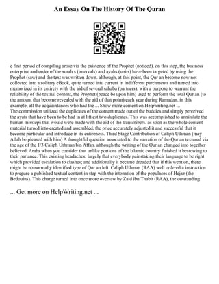 An Essay On The History Of The Quran
e first period of compiling arose via the existence of the Prophet (noticed). on this step, the business
enterprise and order of the surah s (intervals) and ayahs (units) have been targeted by using the
Prophet (saw) and the text was written down. although, at this point, the Qur an become now not
collected into a solitary eBook, quite turned into current in indifferent parchments and turned into
memorized in its entirety with the aid of several sahaba (partners). with a purpose to warrant the
reliability of the textual content, the Prophet (peace be upon him) used to perform the total Qur an (to
the amount that become revealed with the aid of that point) each year during Ramadan. in this
example, all the acquaintances who had the ... Show more content on Helpwriting.net ...
The commission utilized the duplicates of the content made out of the buddies and simply perceived
the ayats that have been to be had in at littlest two duplicates. This was accomplished to annihilate the
human missteps that would were made with the aid of the transcribers. as soon as the whole content
material turned into created and assembled, the price accurately adjusted it and successful that it
become particular and introduce in its entireness. Third Stage Contribution of Caliph Uthman (may
Allah be pleased with him) A thoughtful question associated to the narration of the Qur an textured via
the age of the 1/3 Caliph Uthman bin Affan. although the writing of the Qur an changed into together
believed, Arabs when you consider that unlike portions of the Islamic country finished it bestowing to
their parlance. This existing headaches: largely that everybody painstaking their language to be right
which provided escalation to clashes; and additionally it became dreaded that if this went on, there
might be no normally identified type of Qur an left. Caliph Uthman (RAA) well ordered a instruction
to prepare a published textual content in step with the intonation of the populaces of Hejaz (the
Bedouins). This charge turned into once more oversaw by Zaid ibn Thabit (RAA), the outstanding
... Get more on HelpWriting.net ...
 