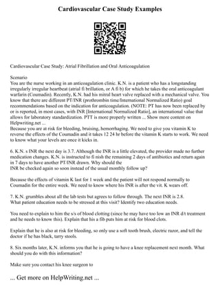 Cardiovascular Case Study Examples
Cardiovascular Case Study: Atrial Fibrillation and Oral Anticoagulation
Scenario
You are the nurse working in an anticoagulation clinic. K.N. is a patient who has a longstanding
irregularly irregular heartbeat (atrial fi brillation, or A fi b) for which he takes the oral anticoagulant
warfarin (Coumadin). Recently, K.N. had his mitral heart valve replaced with a mechanical valve. You
know that there are different PT/INR (prothrombin time/International Normalized Ratio) goal
recommendations based on the indication for anticoagulation. (NOTE: PT has now been replaced by
or is reported, in most cases, with INR [International Normalized Ratio], an international value that
allows for laboratory standardization. PTT is more properly written ... Show more content on
Helpwriting.net ...
Because you are at risk for bleeding, bruising, hemorrhaging. We need to give you vitamin K to
reverse the effects of the Coumadin and it takes 12 24 hr before the vitamin K starts to work. We need
to know what your levels are once it kicks in.
6. K.N. s INR the next day is 3.7. Although the INR is a little elevated, the provider made no further
medication changes. K.N. is instructed to fi nish the remaining 2 days of antibiotics and return again
in 7 days to have another PT/INR drawn. Why should the
INR be checked again so soon instead of the usual monthly follow up?
Because the effects of vitamin K last for 1 week and the patient will not respond normally to
Coumadin for the entire week. We need to know where his INR is after the vit. K wears off.
7. K.N. grumbles about all the lab tests but agrees to follow through. The next INR is 2.8.
What patient education needs to be stressed at this visit? Identify two education needs.
You need to explain to him the s/s of blood clotting (since he may have too low an INR d/t treatment
and he needs to know this). Explain that his a fib puts him at risk for blood clots.
Explain that he is also at risk for bleeding, so only use a soft tooth brush, electric razor, and tell the
doctor if he has black, tarry stools.
8. Six months later, K.N. informs you that he is going to have a knee replacement next month. What
should you do with this information?
Make sure you contact his knee surgeon to
... Get more on HelpWriting.net ...
 