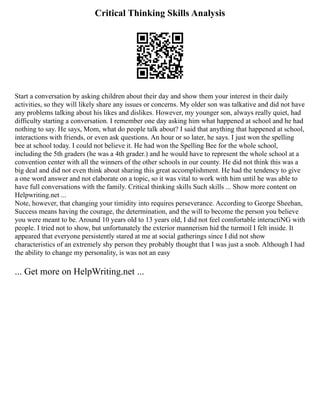 Critical Thinking Skills Analysis
Start a conversation by asking children about their day and show them your interest in their daily
activities, so they will likely share any issues or concerns. My older son was talkative and did not have
any problems talking about his likes and dislikes. However, my younger son, always really quiet, had
difficulty starting a conversation. I remember one day asking him what happened at school and he had
nothing to say. He says, Mom, what do people talk about? I said that anything that happened at school,
interactions with friends, or even ask questions. An hour or so later, he says. I just won the spelling
bee at school today. I could not believe it. He had won the Spelling Bee for the whole school,
including the 5th graders (he was a 4th grader.) and he would have to represent the whole school at a
convention center with all the winners of the other schools in our county. He did not think this was a
big deal and did not even think about sharing this great accomplishment. He had the tendency to give
a one word answer and not elaborate on a topic, so it was vital to work with him until he was able to
have full conversations with the family. Critical thinking skills Such skills ... Show more content on
Helpwriting.net ...
Note, however, that changing your timidity into requires perseverance. According to George Sheehan,
Success means having the courage, the determination, and the will to become the person you believe
you were meant to be. Around 10 years old to 13 years old, I did not feel comfortable interactiNG with
people. I tried not to show, but unfortunately the exterior mannerism hid the turmoil I felt inside. It
appeared that everyone persistently stared at me at social gatherings since I did not show
characteristics of an extremely shy person they probably thought that I was just a snob. Although I had
the ability to change my personality, is was not an easy
... Get more on HelpWriting.net ...
 