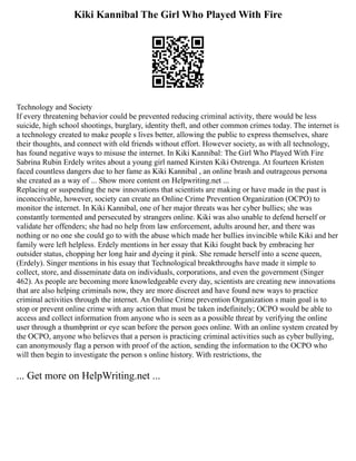 Kiki Kannibal The Girl Who Played With Fire
Technology and Society
If every threatening behavior could be prevented reducing criminal activity, there would be less
suicide, high school shootings, burglary, identity theft, and other common crimes today. The internet is
a technology created to make people s lives better, allowing the public to express themselves, share
their thoughts, and connect with old friends without effort. However society, as with all technology,
has found negative ways to misuse the internet. In Kiki Kannibal: The Girl Who Played With Fire
Sabrina Rubin Erdely writes about a young girl named Kirsten Kiki Ostrenga. At fourteen Kristen
faced countless dangers due to her fame as Kiki Kannibal , an online brash and outrageous persona
she created as a way of ... Show more content on Helpwriting.net ...
Replacing or suspending the new innovations that scientists are making or have made in the past is
inconceivable, however, society can create an Online Crime Prevention Organization (OCPO) to
monitor the internet. In Kiki Kannibal, one of her major threats was her cyber bullies; she was
constantly tormented and persecuted by strangers online. Kiki was also unable to defend herself or
validate her offenders; she had no help from law enforcement, adults around her, and there was
nothing or no one she could go to with the abuse which made her bullies invincible while Kiki and her
family were left helpless. Erdely mentions in her essay that Kiki fought back by embracing her
outsider status, chopping her long hair and dyeing it pink. She remade herself into a scene queen,
(Erdely). Singer mentions in his essay that Technological breakthroughs have made it simple to
collect, store, and disseminate data on individuals, corporations, and even the government (Singer
462). As people are becoming more knowledgeable every day, scientists are creating new innovations
that are also helping criminals now, they are more discreet and have found new ways to practice
criminal activities through the internet. An Online Crime prevention Organization s main goal is to
stop or prevent online crime with any action that must be taken indefinitely; OCPO would be able to
access and collect information from anyone who is seen as a possible threat by verifying the online
user through a thumbprint or eye scan before the person goes online. With an online system created by
the OCPO, anyone who believes that a person is practicing criminal activities such as cyber bullying,
can anonymously flag a person with proof of the action, sending the information to the OCPO who
will then begin to investigate the person s online history. With restrictions, the
... Get more on HelpWriting.net ...
 
