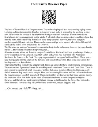 The Dwarves Research Paper
The land of Svartalhiem is a Dangerous one. The surface is plagued by a never ending raging storms.
Lighting and thunder roam the skies has high power winds make it impossible for anything to take
root. This causes the surface to develop into a dyeing wasteland. However, life has survived on
Svartalhiem, driven underground by the winds. A labyrinth of caves, mines, rivers, and lakes have dug
into the earth. Plant life is very minimal in these damp caverns; however, the caves can grow
mushrooms of different varieties. These mushrooms would go on to support a lot of the different life
forms of the realm. Most importantly, the Dwarves.
The Dwarves are a race of humanoid creatures that look similar to humans, however they are short in
stature ... Show more content on Helpwriting.net ...
A harden warrior with a sol desire to conquer Svartalhiem. She is advised by a grand mage, Alviss, a
sliver tongued and wise Dark Elf. Together, Galari and Alviss, rule over their city, Nidavellir.
Similar to the Dwarves, the Dark Elves pay respects to their paragons Sudri and Vestri. These sisters
lead their people into the safety of the darkness and founded Nidavellir. They were also known for
leading attacks on Svartalhiem.
There are other life forms living underground. Trolls are known for have small roaming communities.
These monstrous figures are known for attacking small colonies of Dwarves and Dark Elves. There is
also a numerus number of small colonies of goblins that cause mischief. Dimwitted they are easily
fooled however they have a short temper. Then you have the spider queen and her children that haunt
the forgotten mines long left untouched. These giant spiders are known for their toxic venom. Lastly,
the rivers and lakes that make up the veins of the earth are home to some dangerous serpents.
Dwarves and Dark Elves want weapons that can be used in battle and on the forge, thus both sides
favor hammers. However, they still produce and use swords, maces, daggers, and
... Get more on HelpWriting.net ...
 