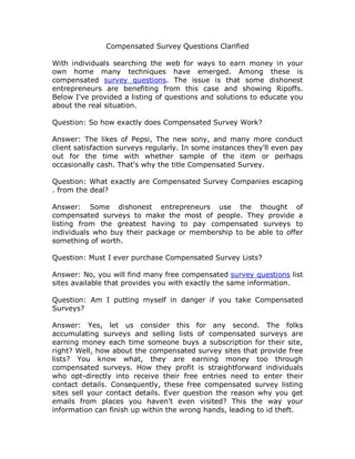 Compensated Survey Questions Clarified

With individuals searching the web for ways to earn money in your
own home many techniques have emerged. Among these is
compensated survey questions. The issue is that some dishonest
entrepreneurs are benefiting from this case and showing Ripoffs.
Below I've provided a listing of questions and solutions to educate you
about the real situation.

Question: So how exactly does Compensated Survey Work?

Answer: The likes of Pepsi, The new sony, and many more conduct
client satisfaction surveys regularly. In some instances they'll even pay
out for the time with whether sample of the item or perhaps
occasionally cash. That's why the title Compensated Survey.

Question: What exactly are Compensated Survey Companies escaping
. from the deal?

Answer: Some dishonest entrepreneurs use the thought of
compensated surveys to make the most of people. They provide a
listing from the greatest having to pay compensated surveys to
individuals who buy their package or membership to be able to offer
something of worth.

Question: Must I ever purchase Compensated Survey Lists?

Answer: No, you will find many free compensated survey questions list
sites available that provides you with exactly the same information.

Question: Am I putting myself in danger if you take Compensated
Surveys?

Answer: Yes, let us consider this for any second. The folks
accumulating surveys and selling lists of compensated surveys are
earning money each time someone buys a subscription for their site,
right? Well, how about the compensated survey sites that provide free
lists? You know what, they are earning money too through
compensated surveys. How they profit is straightforward individuals
who opt-directly into receive their free entries need to enter their
contact details. Consequently, these free compensated survey listing
sites sell your contact details. Ever question the reason why you get
emails from places you haven't even visited? This the way your
information can finish up within the wrong hands, leading to id theft.
 
