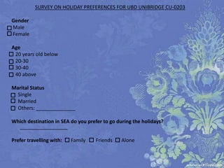 SURVEY ON HOLIDAY PREFERENCES FOR UBD UNIBRIDGE CU-0203

Gender
Male
Female

Age
 20 years old below
 20-30
 30-40
 40 above

Marital Status
  Single
  Married
  Others: ______________

Which destination in SEA do you prefer to go during the holidays?
  _________________________________

Prefer travelling with:   Family    Friends    Alone
 