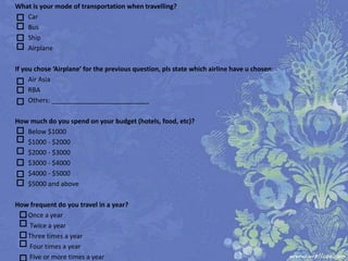 What is your mode of transportation when travelling?
   Car
   Bus
   Ship
   Airplane

If you chose ‘Airplane’ for the previous question, please state which airline you prefer:
     Air Asia
     RBA
     Others: ___________________________

How much do you spend on your budget (hotels, food, etc)?
   Below $1000
   $1000 - $2000
   $2000 - $3000
   $3000 - $4000
   $4000 - $5000
   $5000 and above

How frequent do you travel in a year?
   Once a year
   Twice a year
   Three times a year
   Four times a year
   Five or more times a year
 