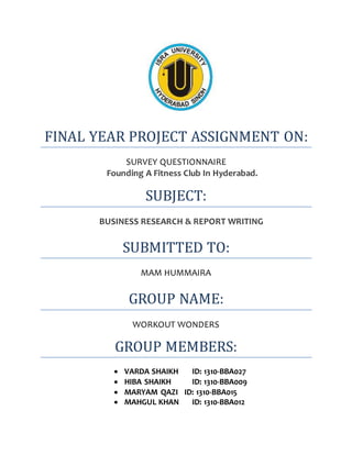 FINAL YEAR PROJECT ASSIGNMENT ON:
SURVEY QUESTIONNAIRE
Founding A Fitness Club In Hyderabad.
SUBJECT:
BUSINESS RESEARCH & REPORT WRITING
SUBMITTED TO:
MAM HUMMAIRA
GROUP NAME:
WORKOUT WONDERS
GROUP MEMBERS:
 VARDA SHAIKH ID: 1310-BBA027
 HIBA SHAIKH ID: 1310-BBA009
 MARYAM QAZI ID: 1310-BBA015
 MAHGUL KHAN ID: 1310-BBA012
 