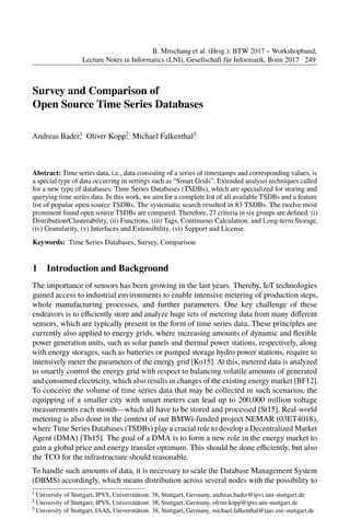 Survey and Comparison of
Open Source Time Series Databases
Andreas Bader1, Oliver Kopp2, Michael Falkenthal3
Abstract: Time series data, i.e., data consisting of a series of timestamps and corresponding values, is
a special type of data occurring in settings such as “Smart Grids”. Extended analysis techniques called
for a new type of databases: Time Series Databases (TSDBs), which are specialized for storing and
querying time series data. In this work, we aim for a complete list of all available TSDBs and a feature
list of popular open source TSDBs. The systematic search resulted in 83 TSDBs. The twelve most
prominent found open source TSDBs are compared. Therefore, 27 criteria in six groups are deﬁned: (i)
Distribution/Clusterability, (ii) Functions, (iii) Tags, Continuous Calculation, and Long-term Storage,
(iv) Granularity, (v) Interfaces and Extensibility, (vi) Support and License.
Keywords: Time Series Databases, Survey, Comparison
1 Introduction and Background
The importance of sensors has been growing in the last years. Thereby, IoT technologies
gained access to industrial environments to enable intensive metering of production steps,
whole manufacturing processes, and further parameters. One key challenge of these
endeavors is to eﬃciently store and analyze huge sets of metering data from many diﬀerent
sensors, which are typically present in the form of time series data. These principles are
currently also applied to energy grids, where increasing amounts of dynamic and ﬂexible
power generation units, such as solar panels and thermal power stations, respectively, along
with energy storages, such as batteries or pumped storage hydro power stations, require to
intensively meter the parameters of the energy grid [Ko15]. At this, metered data is analyzed
to smartly control the energy grid with respect to balancing volatile amounts of generated
and consumed electricity, which also results in changes of the existing energy market [BF12].
To conceive the volume of time series data that may be collected in such scenarios, the
equipping of a smaller city with smart meters can lead up to 200,000 million voltage
measurements each month—which all have to be stored and processed [St15]. Real-world
metering is also done in the context of our BMWi-funded project NEMAR (03ET4018),
where Time Series Databases (TSDBs) play a crucial role to develop a Decentralized Market
Agent (DMA) [Th15]. The goal of a DMA is to form a new role in the energy market to
gain a global price and energy transfer optimum. This should be done eﬃciently, but also
the TCO for the infrastructure should reasonable.
To handle such amounts of data, it is necessary to scale the Database Management System
(DBMS) accordingly, which means distribution across several nodes with the possibility to
1 University of Stuttgart, IPVS, Universitätsstr. 38, Stuttgart, Germany, andreas.bader@ipvs.uni-stuttgart.de
2 University of Stuttgart, IPVS, Universitätsstr. 38, Stuttgart, Germany, oliver.kopp@ipvs.uni-stuttgart.de
3 University of Stuttgart, IAAS, Universitätsstr. 38, Stuttgart, Germany, michael.falkenthal@iaas.uni-stuttgart.de
B. Mitschang et al. (Hrsg.): BTW 2017 Ű Workshopband,
Lecture Notes in Informatics (LNI), Gesellschaft für Informatik, Bonn 2017 249
 