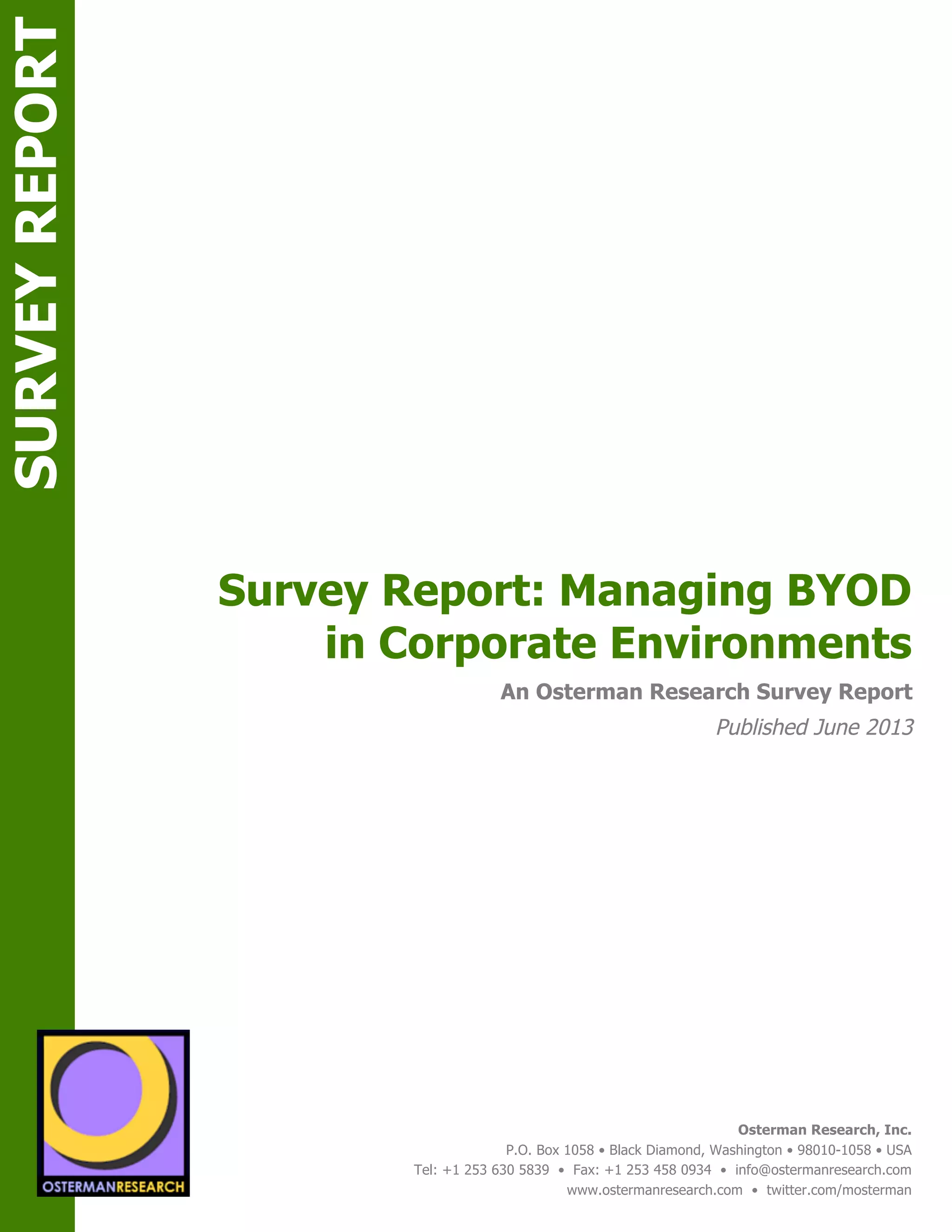 sponsored by
Osterman Research, Inc.
P.O. Box 1058 • Black Diamond, Washington • 98010-1058 • USA
Tel: +1 253 630 5839 • Fax: +1 253 458 0934 • info@ostermanresearch.com
www.ostermanresearch.com • twitter.com/mosterman
An Osterman Research Survey Report
Published June 2013
sponsored by
Survey Report: Managing BYOD
in Corporate Environments
SPON
SURVEYREPORT
SPON
 