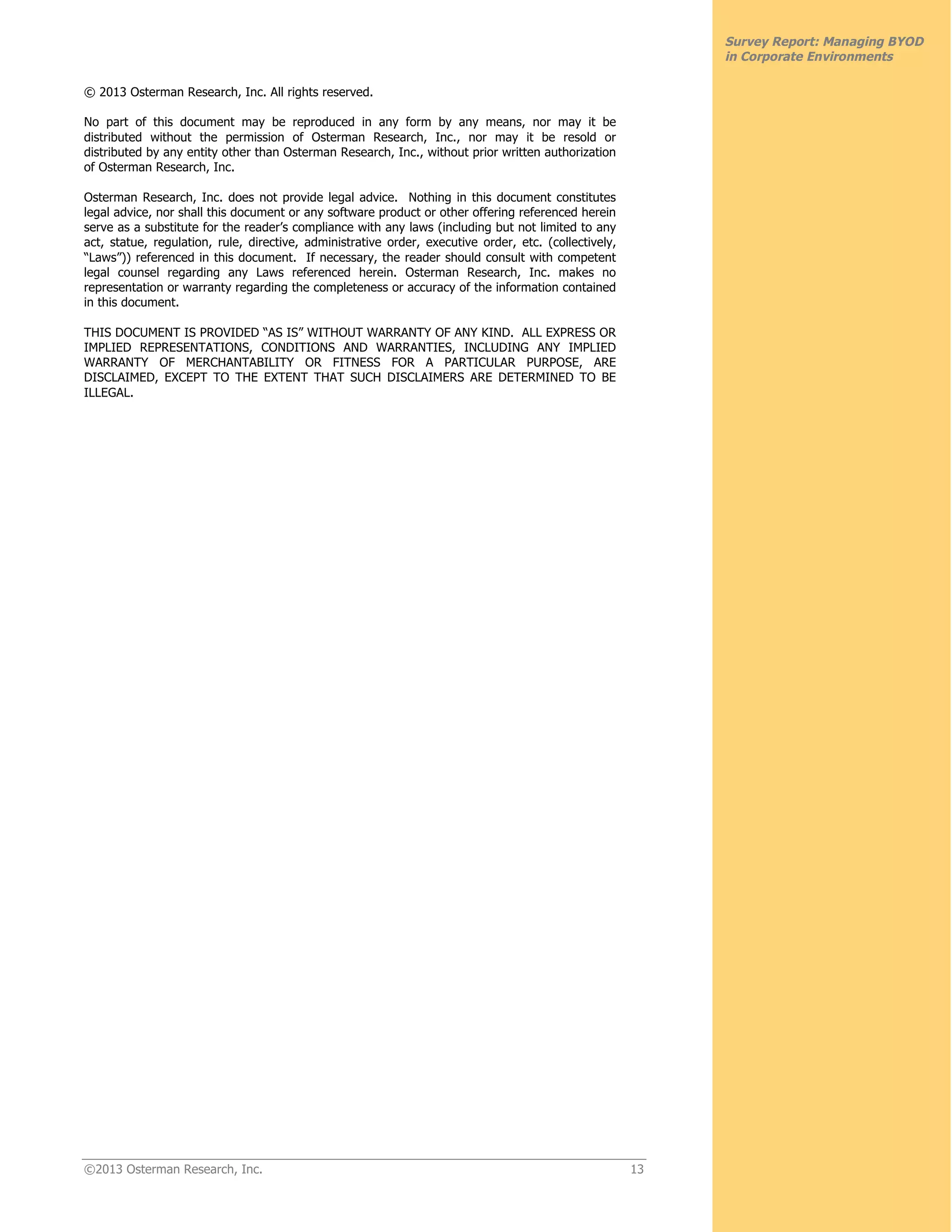 ©2013 Osterman Research, Inc. 13
Survey Report: Managing BYOD
in Corporate Environments
© 2013 Osterman Research, Inc. All rights reserved.
No part of this document may be reproduced in any form by any means, nor may it be
distributed without the permission of Osterman Research, Inc., nor may it be resold or
distributed by any entity other than Osterman Research, Inc., without prior written authorization
of Osterman Research, Inc.
Osterman Research, Inc. does not provide legal advice. Nothing in this document constitutes
legal advice, nor shall this document or any software product or other offering referenced herein
serve as a substitute for the reader’s compliance with any laws (including but not limited to any
act, statue, regulation, rule, directive, administrative order, executive order, etc. (collectively,
“Laws”)) referenced in this document. If necessary, the reader should consult with competent
legal counsel regarding any Laws referenced herein. Osterman Research, Inc. makes no
representation or warranty regarding the completeness or accuracy of the information contained
in this document.
THIS DOCUMENT IS PROVIDED “AS IS” WITHOUT WARRANTY OF ANY KIND. ALL EXPRESS OR
IMPLIED REPRESENTATIONS, CONDITIONS AND WARRANTIES, INCLUDING ANY IMPLIED
WARRANTY OF MERCHANTABILITY OR FITNESS FOR A PARTICULAR PURPOSE, ARE
DISCLAIMED, EXCEPT TO THE EXTENT THAT SUCH DISCLAIMERS ARE DETERMINED TO BE
ILLEGAL.
 