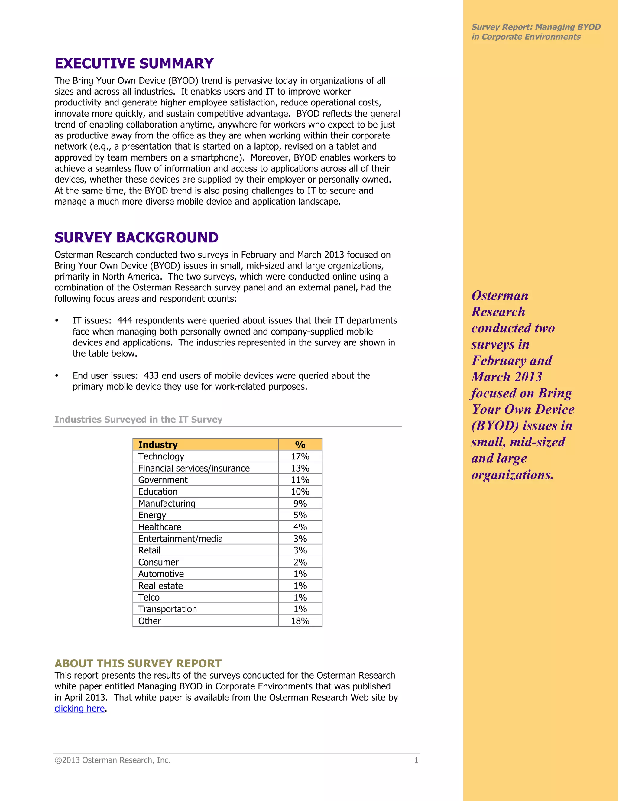 ©2013 Osterman Research, Inc. 1
Survey Report: Managing BYOD
in Corporate Environments
EXECUTIVE SUMMARY
The Bring Your Own Device (BYOD) trend is pervasive today in organizations of all
sizes and across all industries. It enables users and IT to improve worker
productivity and generate higher employee satisfaction, reduce operational costs,
innovate more quickly, and sustain competitive advantage. BYOD reflects the general
trend of enabling collaboration anytime, anywhere for workers who expect to be just
as productive away from the office as they are when working within their corporate
network (e.g., a presentation that is started on a laptop, revised on a tablet and
approved by team members on a smartphone). Moreover, BYOD enables workers to
achieve a seamless flow of information and access to applications across all of their
devices, whether these devices are supplied by their employer or personally owned.
At the same time, the BYOD trend is also posing challenges to IT to secure and
manage a much more diverse mobile device and application landscape.
SURVEY BACKGROUND
Osterman Research conducted two surveys in February and March 2013 focused on
Bring Your Own Device (BYOD) issues in small, mid-sized and large organizations,
primarily in North America. The two surveys, which were conducted online using a
combination of the Osterman Research survey panel and an external panel, had the
following focus areas and respondent counts:
• IT issues: 444 respondents were queried about issues that their IT departments
face when managing both personally owned and company-supplied mobile
devices and applications. The industries represented in the survey are shown in
the table below.
• End user issues: 433 end users of mobile devices were queried about the
primary mobile device they use for work-related purposes.
Industries Surveyed in the IT Survey
Industry %
Technology 17%
Financial services/insurance 13%
Government 11%
Education 10%
Manufacturing 9%
Energy 5%
Healthcare 4%
Entertainment/media 3%
Retail 3%
Consumer 2%
Automotive 1%
Real estate 1%
Telco 1%
Transportation 1%
Other 18%
ABOUT THIS SURVEY REPORT
This report presents the results of the surveys conducted for the Osterman Research
white paper entitled Managing BYOD in Corporate Environments that was published
in April 2013. That white paper is available from the Osterman Research Web site by
clicking here.
Osterman
Research
conducted two
surveys in
February and
March 2013
focused on Bring
Your Own Device
(BYOD) issues in
small, mid-sized
and large
organizations.
 