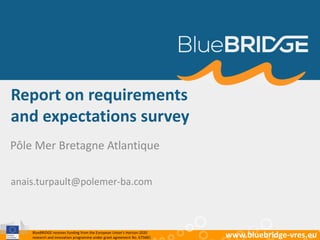 BlueBRIDGE receives funding from the European Union’s Horizon 2020
research and innovation programme under grant agreement No. 675680 www.bluebridge-vres.eu
Report on requirements
and expectations survey
Pôle Mer Bretagne Atlantique
anais.turpault@polemer-ba.com
 