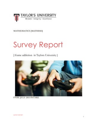 SURVEY REPORT
1
MATHEMATICS [MATH0103]
FNBE JULY 2013 INTAKE
Survey Report
[ Game addiction in Taylors University ]
 
