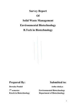 1
Survey Report
Of
Solid Waste Management
Environmental Biotechnology
B.Tech in Biotechnology
Prepared By: Submitted to:
Dewaka Poudel Astha shakya
7th
semester Environmental Biotechnology
B.tech in Biotechnology Department of Biotechnology
 