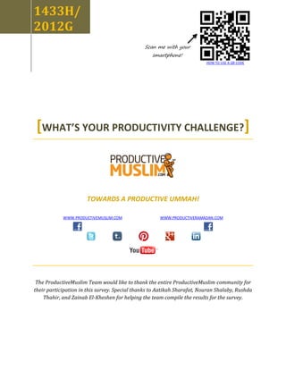 1433H/
2012G
                                               Scan me with your
                                                   smartphone!
                                                                          HOW TO USE A QR CODE




 [WHAT’S YOUR PRODUCTIVITY CHALLENGE?]



                      TOWARDS A PRODUCTIVE UMMAH!

            WWW.PRODUCTIVEMUSLIM.COM                  WWW.PRODUCTIVERAMADAN.COM




 The ProductiveMuslim Team would like to thank the entire ProductiveMuslim community for
their participation in this survey. Special thanks to Aatikah Sharafat, Nouran Shalaby, Rushda
    Thahir, and Zainab El-Kheshen for helping the team compile the results for the survey.
 