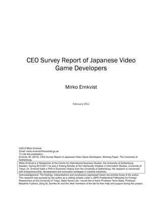  
	
  
	
  
	
  
	
  
	
  
CEO Survey Report of Japanese Video
Game Developers
Mirko Ernkvist
	
  
	
  
	
  
February	
  2012	
  
	
  
	
  
	
  
	
  
	
  
	
  
	
  
©2012 Mirko Ernkvist
Email: mirko.ernkvist@econhist.gu.se
To cite this publication:
Ernkvist, M. (2012). CEO Survey Report of Japanese Video Game Developers, Working Paper, The University of
Gothenburg.
Mirko Ernkvist is a Researcher at the Centre for International Business Studies, the University of Gothenburg,
Sweden. During 2010-2011 he was a Visiting Scholar at the Interfaculty Initiative in Information Studies, University of
Tokyo. Dr. Ernkvist holds a PhD in Economic History from the University of Gothenburg. His research is concerned
with entrepreneurship, development and innovation strategies in creative industries.
Acknowledgement. The findings, interpretations and conclusions expressed herein are entirely those of the author.
This research was pursued by the author as a visiting scholar under a JSPS Postdoctoral Fellowship for Foreign
Researchers at the University of Tokyo, Baba Game Lab. I would like to thank Professor Akira Baba, Professor
Masahito Fujihara, Zeng Qi, Sumika Ito and the other members of the lab for their help and support during this project.
	
   	
  
 