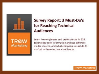 Survey Report: 3 Must-Do’s
    for Reaching Technical
    Audiences
    Learn how engineers and professionals in B2B
    technology seek information and use different
    media sources, and what companies must do to
    market to these technical audiences.




1
 