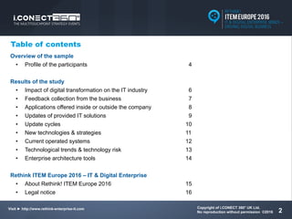 Visit ► http://www.rethink-enterprise-it.com/en/
Copyright of i.CONECT 360° UK Ltd.
No reproduction without permission ©2016
Visit ► http://www.rethink-enterprise-it.com
2
Table of contents
Overview of the sample
• Profile of the participants 4
Results of the study
• Impact of digital transformation on the IT industry 6
• Feedback collection from the business 7
• Applications offered inside or outside the company 8
• Updates of provided IT solutions 9
• Update cycles 10
• New technologies & strategies 11
• Current operated systems 12
• Technological trends & technology risk 13
• Enterprise architecture tools 14
Rethink ITEM Europe 2016 – IT & Digital Enterprise
• About Rethink! ITEM Europe 2016 15
• Legal notice 16
 