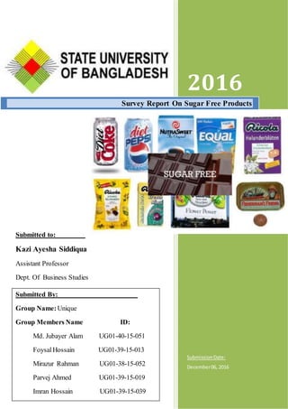 Submitted to:
Kazi Ayesha Siddiqua
Assistant Professor
Dept. Of Business Studies
2016
SubmissionDate:
December06, 2016
Survey Report On Sugar Free Products
Submitted By:
Group Name:Unique
Group Members Name ID:
Md. Jubayer Alam UG01-40-15-051
FoysalHossain UG01-39-15-013
Mirazur Rahman UG01-38-15-052
Parvej Ahmed UG01-39-15-019
Imran Hossain UG01-39-15-039
 