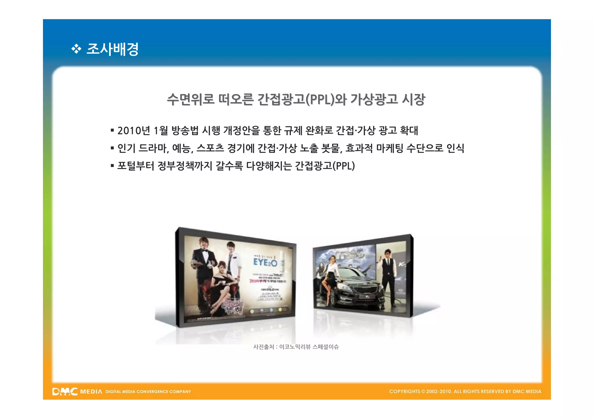  조사배경


           수면위로 떠오른 간접광고(PPL)와 가상광고 시장

    2010년 1월 방송법 시행 개정안을 통한 규제 완화로 간접·가상 광고 확대
    인기 드라마, 예능, 스포츠 경기에 간접·가상 노출 봇물, 효과적 마케팅 수단으로 인식
    포털부터 정부정책까지 갈수록 다양해지는 간접광고(PPL)




                       사진출처 : 이코노믹리뷰 스페셜이슈
 