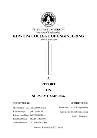 TRIBHUVAN UNIVERSITY
Institute of Engineering
KHWOPA COLLEGE OF ENGINEERING
Libali-2, Bhaktapur
A
REPORT
ON
SURVEY CAMP 2076
SUBMITTED BY: SUBMITTED TO:
Babban Ram Hada (KCE074BCE017)
Kopila Gainju (KCE074BCE035)
Rabina Nayabhari (KCE074BCE053) .
Sanskriti Dhakal (KCE074BCE071)
Sushrut Gautam (KCE074BCE089)
Date of Submission:2077/09/10
Department Of Civil Engineering
Khwopa College of Engineering
Libali-2, Bhaktapur
 
