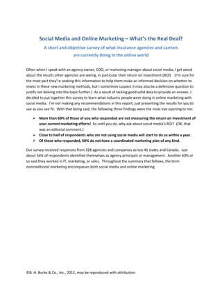 Social Media and Online Marketing – What’s the Real Deal?
           A short and objective survey of what insurance agencies and carriers
                             are currently doing in the online world


Often when I speak with an agency owner, COO, or marketing manager about social media, I get asked
about the results other agencies are seeing, in particular their return on investment (ROI). (I’m sure for
the most part they’re seeking this information to help them make an informed decision on whether to
invest in these new marketing methods, but I sometimes suspect it may also be a defensive question to
justify not delving into the topic further.) As a result of lacking good solid data to provide an answer, I
decided to put together this survey to learn what industry people were doing in online marketing with
social media. I’m not making any recommendations in this report, just presenting the results for you to
use as you see fit. With that being said, the following three findings were the most eye-opening to me:

        More than 60% of those of you who responded are not measuring the return on investment of
        your current marketing efforts! So until you do, why ask about social media’s ROI? (OK, that
        was an editorial comment.)
        Close to half of respondents who are not using social media will start to do so within a year.
        Of those who responded, 60% do not have a coordinated marketing plan of any kind.

Our survey received responses from 328 agencies and companies across 41 states and Canada. Just
about 56% of respondents identified themselves as agency principals or management. Another 40% or
so said they worked in IT, marketing, or sales. Throughout the summary that follows, the term
nontraditional marketing encompasses both social media and online marketing.




©B. H. Burke & Co., Inc., 2012, may be reproduced with attribution.
 
