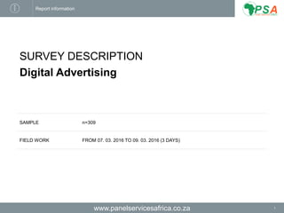 www.panelservicesafrica.co.za 1
Report information
SURVEY DESCRIPTION
Digital Advertising
SAMPLE n=309
FIELD WORK FROM 07. 03. 2016 TO 09. 03. 2016 (3 DAYS)
 