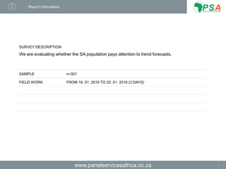 www.panelservicesafrica.co.za
Report information
SURVEY DESCRIPTION
We are evaluating whether the SA population pays attention to trend forecasts.
SAMPLE n=301
FIELD WORK FROM 18. 01. 2016 TO 20. 01. 2016 (3 DAYS)
1
 