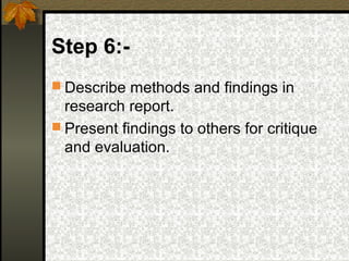 Step 6:-
 Describe methods and findings in
  research report.
 Present findings to others for critique
  and evaluation.
 