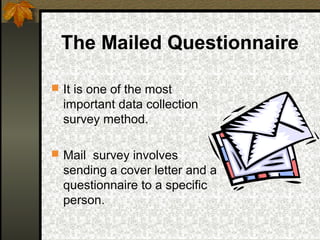 The Mailed Questionnaire

 It is one of the most
  important data collection
  survey method.

 Mail survey involves
  sending a cover letter and a
  questionnaire to a specific
  person.
 