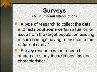 Surveys
         (A Thumbnail Introduction)

 “ A type of research to collect the data
  and facts bout some certain situation or
  issue from the target population existing
  in surroundings having relevance to the
  nature of study.”
 “ Survey research is the research
  strategy to study the relationships and
  characteristics.”
 