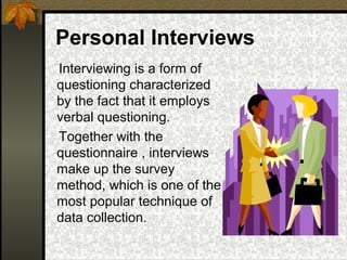 Personal Interviews
Interviewing is a form of
questioning characterized
by the fact that it employs
verbal questioning.
Together with the
questionnaire , interviews
make up the survey
method, which is one of the
most popular technique of
data collection.
 