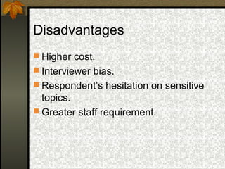 Disadvantages
 Higher cost.
 Interviewer bias.
 Respondent’s hesitation on sensitive
  topics.
 Greater staff requirement.
 