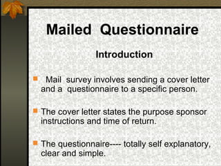 Mailed Questionnaire
                   Introduction

    Mail survey involves sending a cover letter
    and a questionnaire to a specific person.

 The cover letter states the purpose sponsor
    instructions and time of return.

 The questionnaire---- totally self explanatory,
    clear and simple.
 