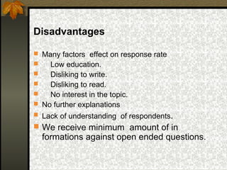 Disadvantages

 Many factors effect on response rate
   Low education.
   Disliking to write.
   Disliking to read.
   No interest in the topic.
 No further explanations
 Lack of understanding of respondents.
 We receive minimum amount of in
    formations against open ended questions.
 